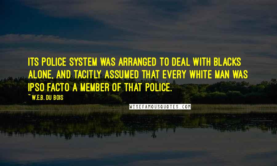 W.E.B. Du Bois Quotes: its police system was arranged to deal with blacks alone, and tacitly assumed that every white man was ipso facto a member of that police.