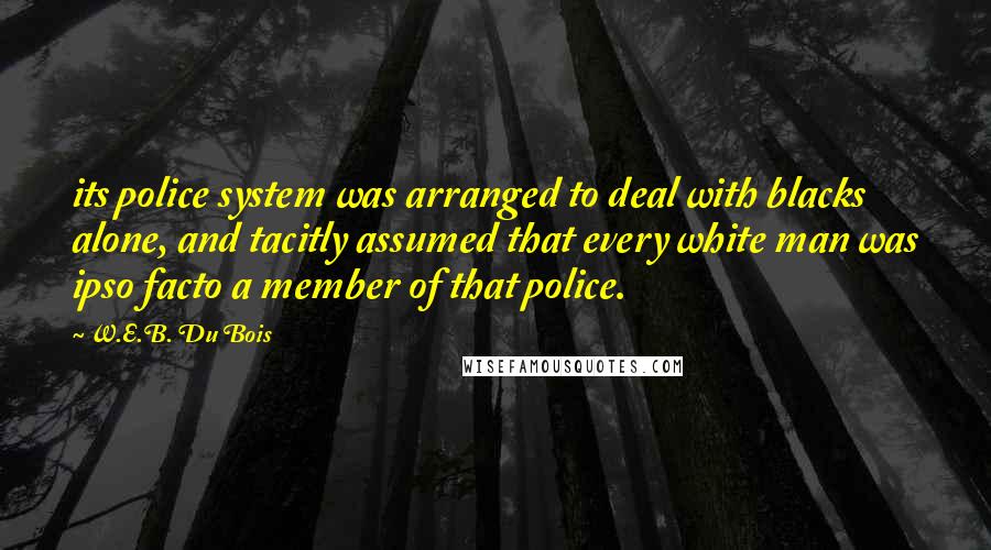 W.E.B. Du Bois Quotes: its police system was arranged to deal with blacks alone, and tacitly assumed that every white man was ipso facto a member of that police.