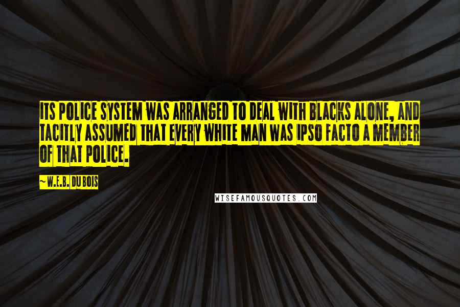 W.E.B. Du Bois Quotes: its police system was arranged to deal with blacks alone, and tacitly assumed that every white man was ipso facto a member of that police.