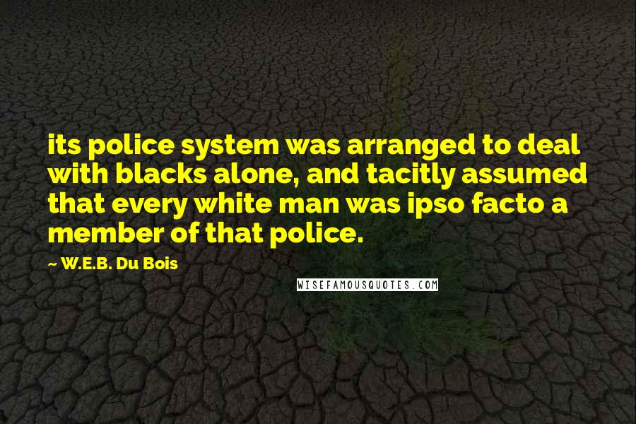 W.E.B. Du Bois Quotes: its police system was arranged to deal with blacks alone, and tacitly assumed that every white man was ipso facto a member of that police.