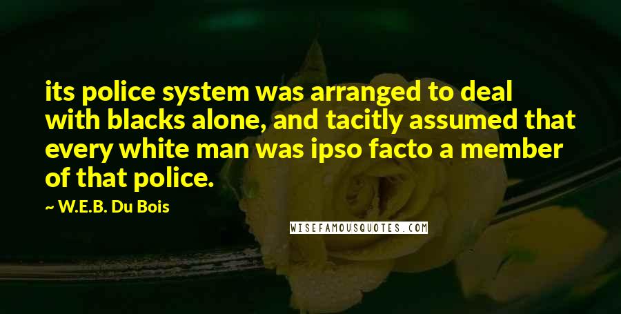 W.E.B. Du Bois Quotes: its police system was arranged to deal with blacks alone, and tacitly assumed that every white man was ipso facto a member of that police.