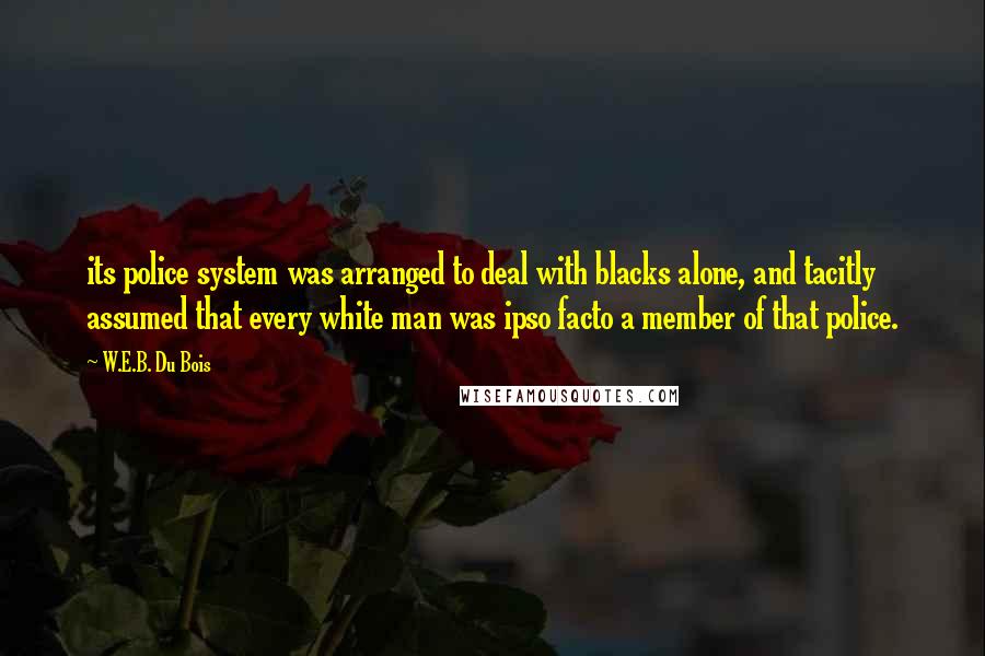 W.E.B. Du Bois Quotes: its police system was arranged to deal with blacks alone, and tacitly assumed that every white man was ipso facto a member of that police.