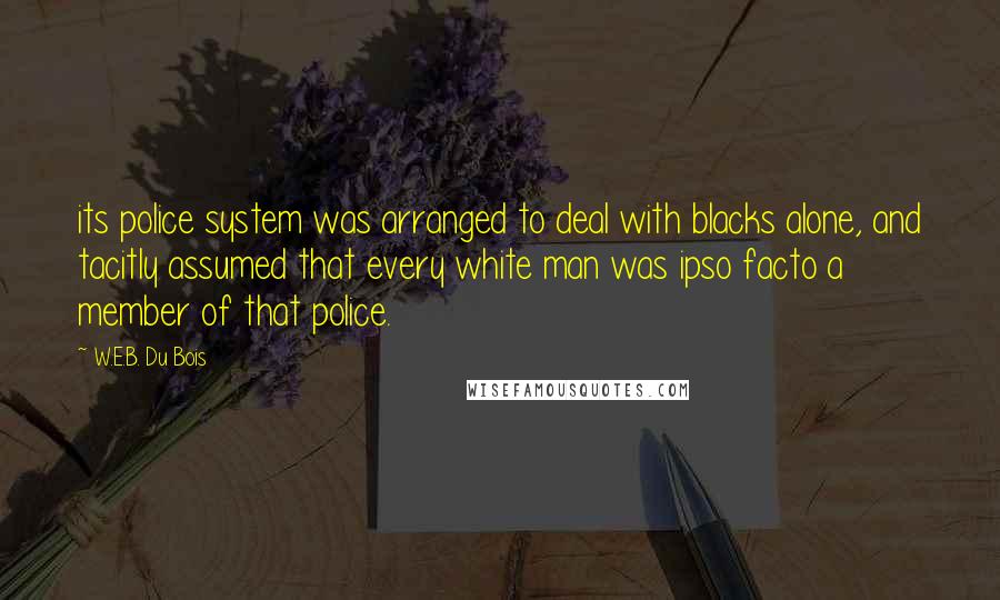 W.E.B. Du Bois Quotes: its police system was arranged to deal with blacks alone, and tacitly assumed that every white man was ipso facto a member of that police.