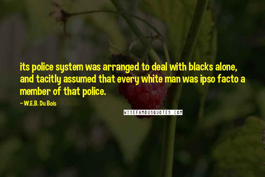 W.E.B. Du Bois Quotes: its police system was arranged to deal with blacks alone, and tacitly assumed that every white man was ipso facto a member of that police.