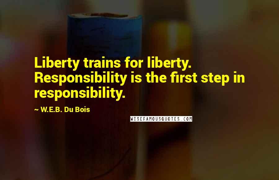 W.E.B. Du Bois Quotes: Liberty trains for liberty. Responsibility is the first step in responsibility.