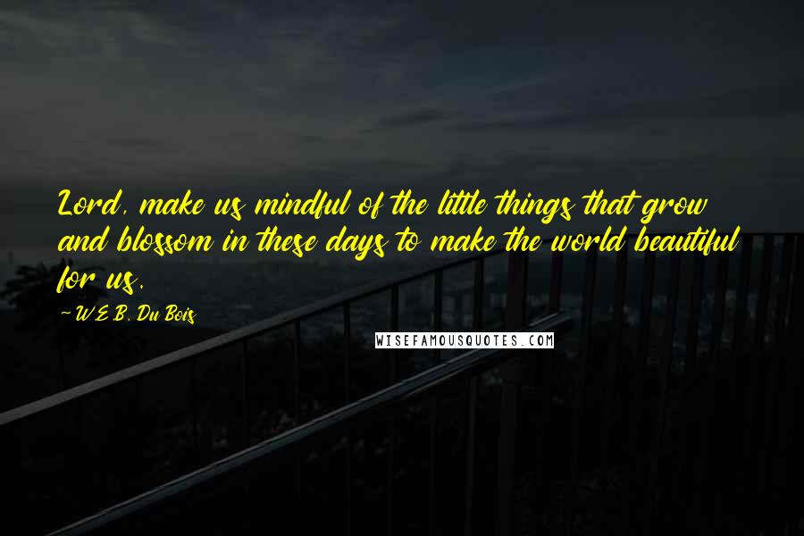 W.E.B. Du Bois Quotes: Lord, make us mindful of the little things that grow and blossom in these days to make the world beautiful for us.