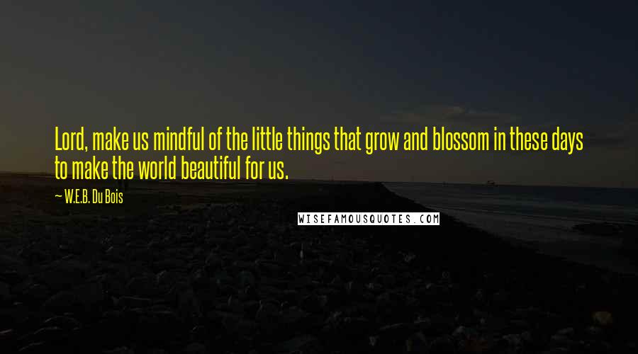 W.E.B. Du Bois Quotes: Lord, make us mindful of the little things that grow and blossom in these days to make the world beautiful for us.