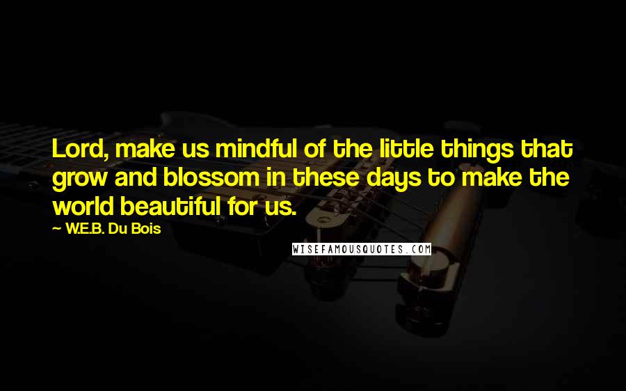 W.E.B. Du Bois Quotes: Lord, make us mindful of the little things that grow and blossom in these days to make the world beautiful for us.