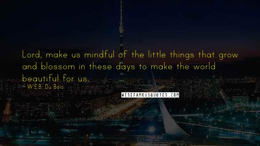 W.E.B. Du Bois Quotes: Lord, make us mindful of the little things that grow and blossom in these days to make the world beautiful for us.