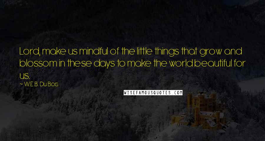 W.E.B. Du Bois Quotes: Lord, make us mindful of the little things that grow and blossom in these days to make the world beautiful for us.