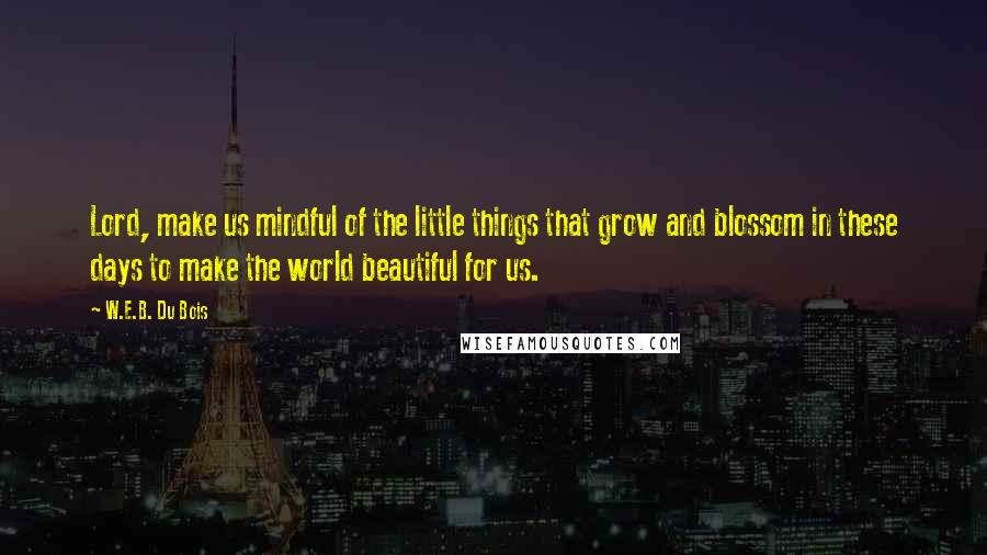 W.E.B. Du Bois Quotes: Lord, make us mindful of the little things that grow and blossom in these days to make the world beautiful for us.