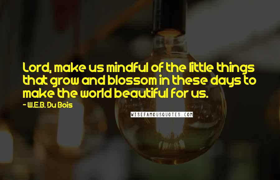 W.E.B. Du Bois Quotes: Lord, make us mindful of the little things that grow and blossom in these days to make the world beautiful for us.