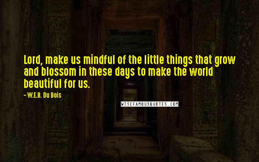 W.E.B. Du Bois Quotes: Lord, make us mindful of the little things that grow and blossom in these days to make the world beautiful for us.
