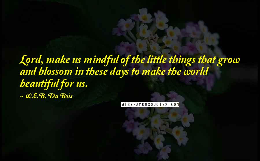 W.E.B. Du Bois Quotes: Lord, make us mindful of the little things that grow and blossom in these days to make the world beautiful for us.