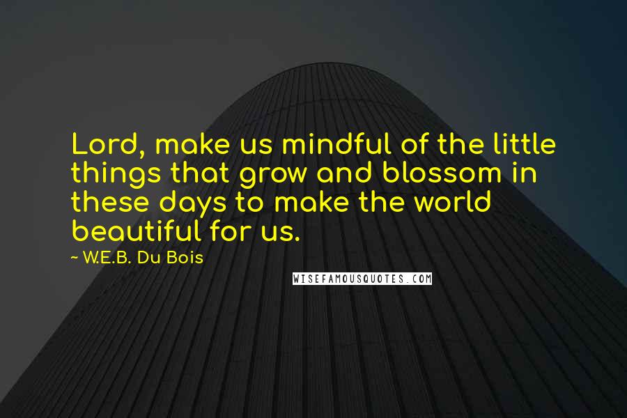 W.E.B. Du Bois Quotes: Lord, make us mindful of the little things that grow and blossom in these days to make the world beautiful for us.