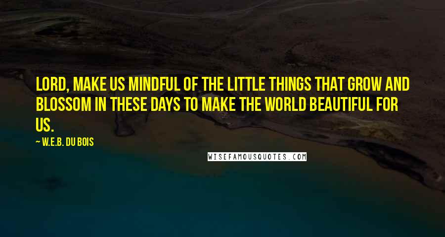 W.E.B. Du Bois Quotes: Lord, make us mindful of the little things that grow and blossom in these days to make the world beautiful for us.