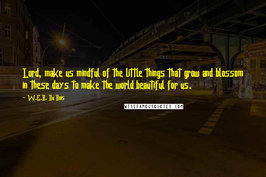 W.E.B. Du Bois Quotes: Lord, make us mindful of the little things that grow and blossom in these days to make the world beautiful for us.