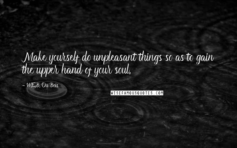 W.E.B. Du Bois Quotes: Make yourself do unpleasant things so as to gain the upper hand of your soul.