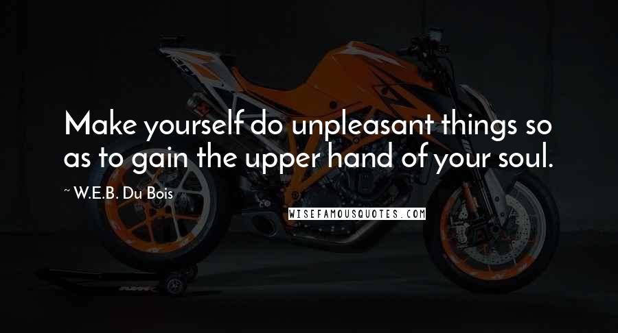 W.E.B. Du Bois Quotes: Make yourself do unpleasant things so as to gain the upper hand of your soul.