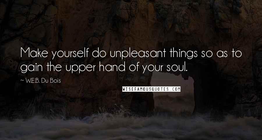 W.E.B. Du Bois Quotes: Make yourself do unpleasant things so as to gain the upper hand of your soul.