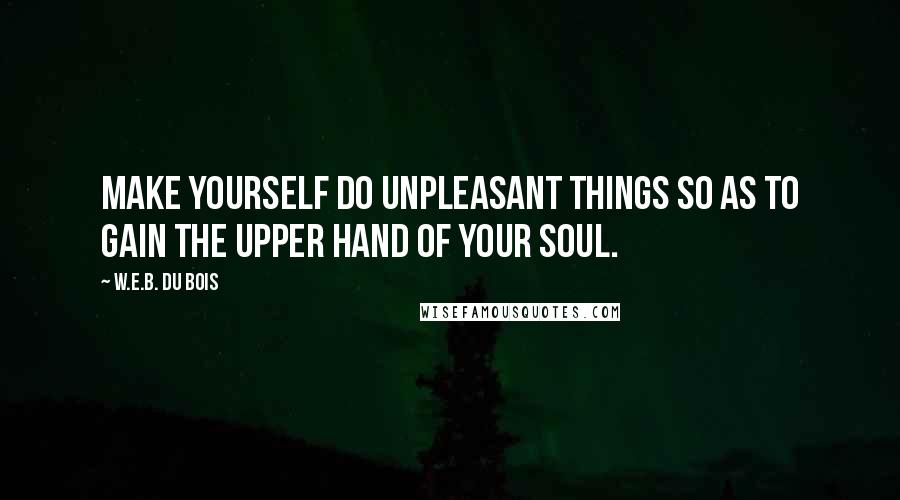W.E.B. Du Bois Quotes: Make yourself do unpleasant things so as to gain the upper hand of your soul.