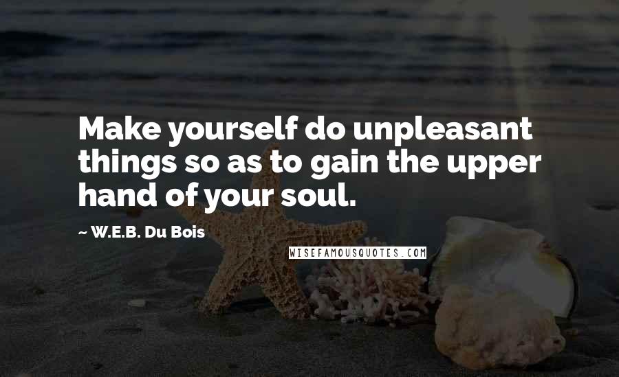 W.E.B. Du Bois Quotes: Make yourself do unpleasant things so as to gain the upper hand of your soul.