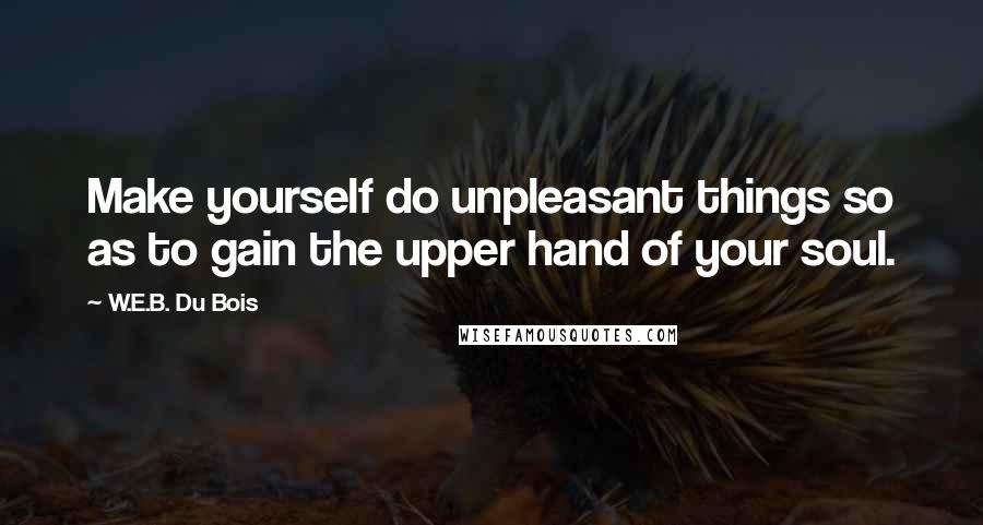 W.E.B. Du Bois Quotes: Make yourself do unpleasant things so as to gain the upper hand of your soul.