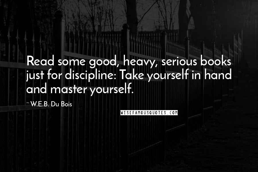 W.E.B. Du Bois Quotes: Read some good, heavy, serious books just for discipline: Take yourself in hand and master yourself.