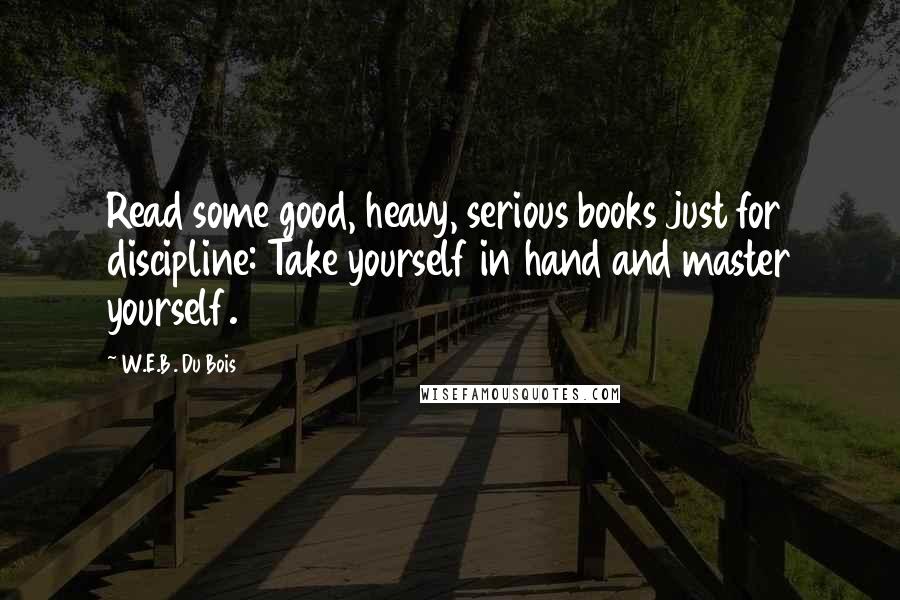 W.E.B. Du Bois Quotes: Read some good, heavy, serious books just for discipline: Take yourself in hand and master yourself.