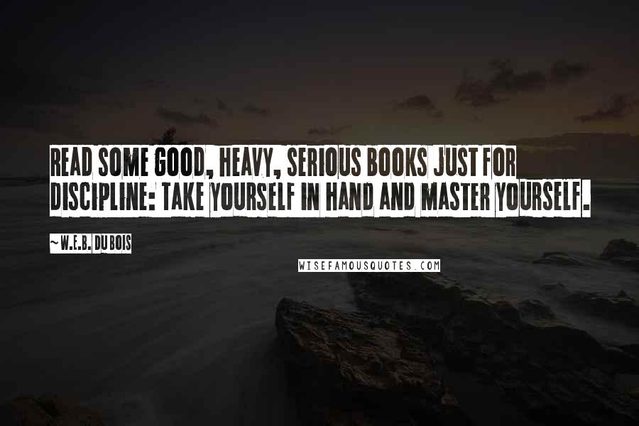 W.E.B. Du Bois Quotes: Read some good, heavy, serious books just for discipline: Take yourself in hand and master yourself.