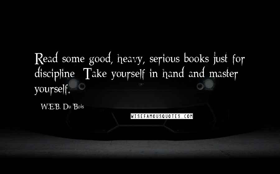 W.E.B. Du Bois Quotes: Read some good, heavy, serious books just for discipline: Take yourself in hand and master yourself.