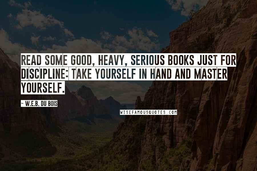 W.E.B. Du Bois Quotes: Read some good, heavy, serious books just for discipline: Take yourself in hand and master yourself.