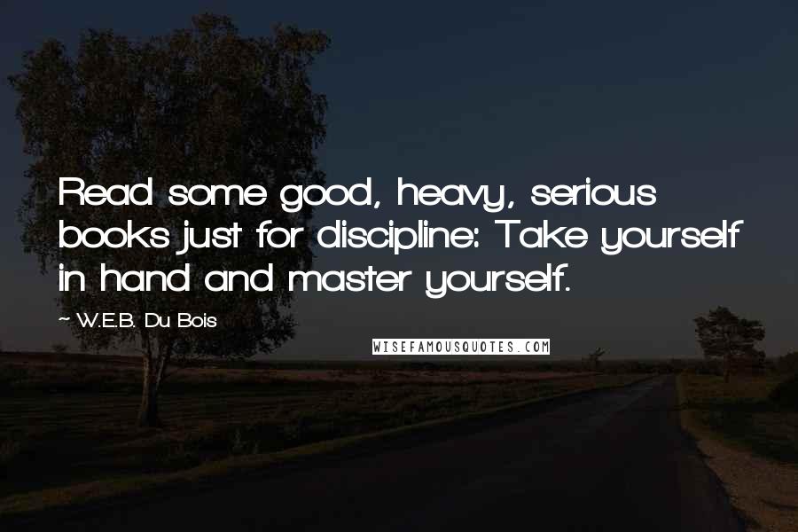 W.E.B. Du Bois Quotes: Read some good, heavy, serious books just for discipline: Take yourself in hand and master yourself.