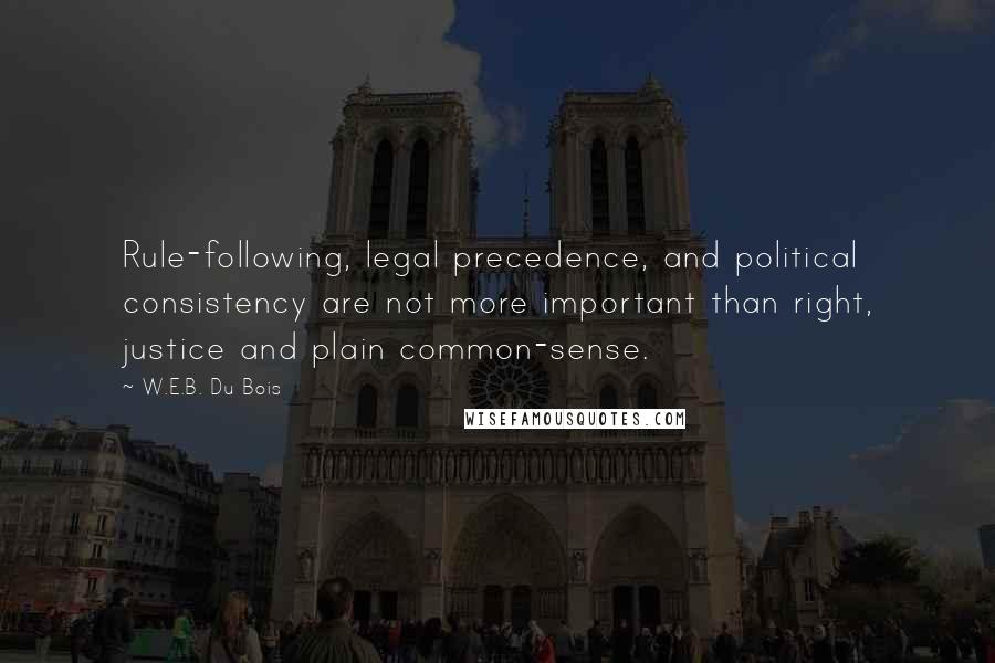 W.E.B. Du Bois Quotes: Rule-following, legal precedence, and political consistency are not more important than right, justice and plain common-sense.