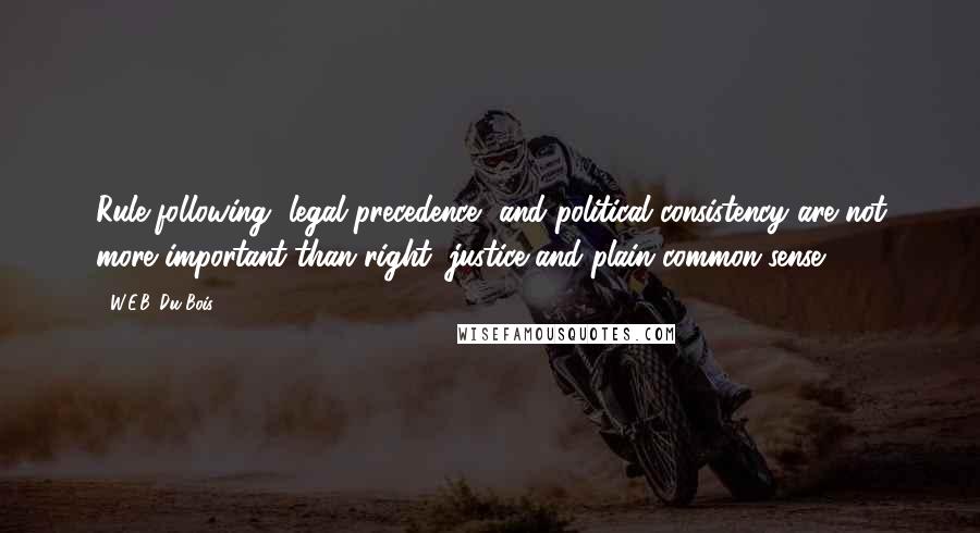W.E.B. Du Bois Quotes: Rule-following, legal precedence, and political consistency are not more important than right, justice and plain common-sense.