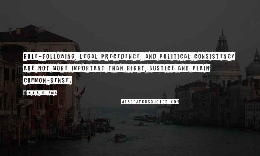 W.E.B. Du Bois Quotes: Rule-following, legal precedence, and political consistency are not more important than right, justice and plain common-sense.