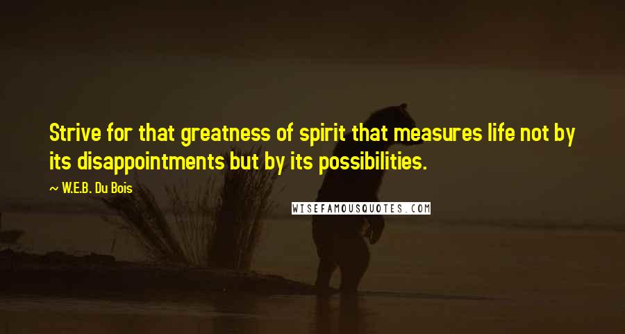 W.E.B. Du Bois Quotes: Strive for that greatness of spirit that measures life not by its disappointments but by its possibilities.