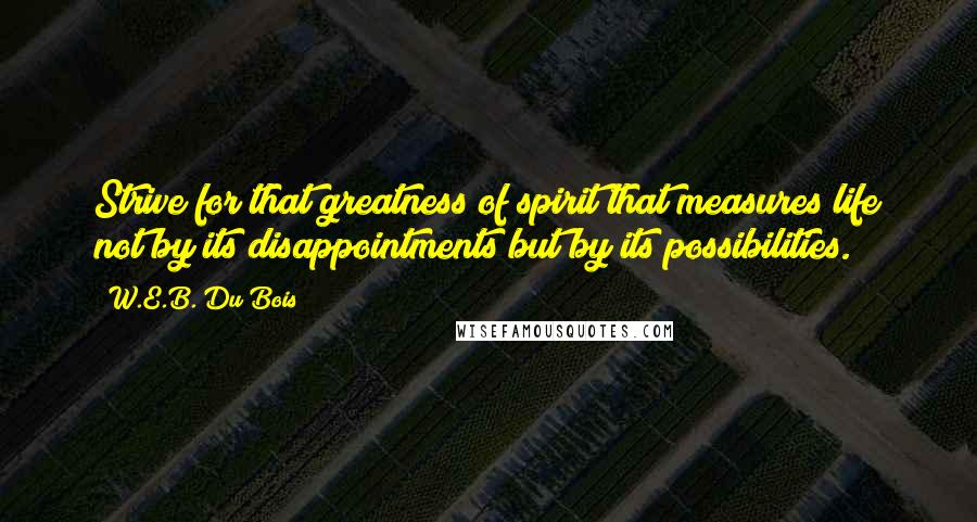W.E.B. Du Bois Quotes: Strive for that greatness of spirit that measures life not by its disappointments but by its possibilities.