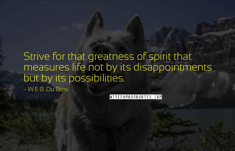 W.E.B. Du Bois Quotes: Strive for that greatness of spirit that measures life not by its disappointments but by its possibilities.