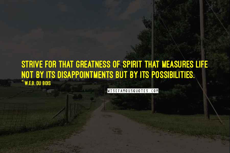 W.E.B. Du Bois Quotes: Strive for that greatness of spirit that measures life not by its disappointments but by its possibilities.