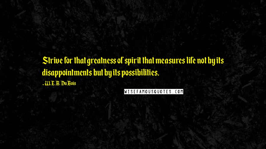 W.E.B. Du Bois Quotes: Strive for that greatness of spirit that measures life not by its disappointments but by its possibilities.
