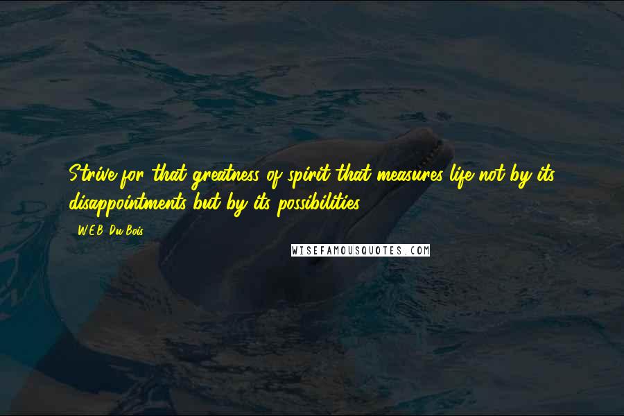 W.E.B. Du Bois Quotes: Strive for that greatness of spirit that measures life not by its disappointments but by its possibilities.