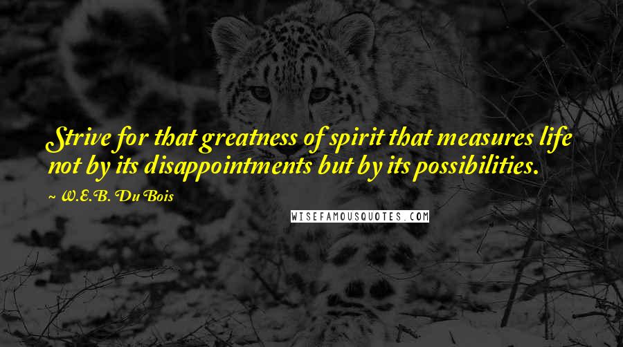 W.E.B. Du Bois Quotes: Strive for that greatness of spirit that measures life not by its disappointments but by its possibilities.