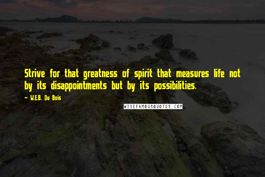 W.E.B. Du Bois Quotes: Strive for that greatness of spirit that measures life not by its disappointments but by its possibilities.
