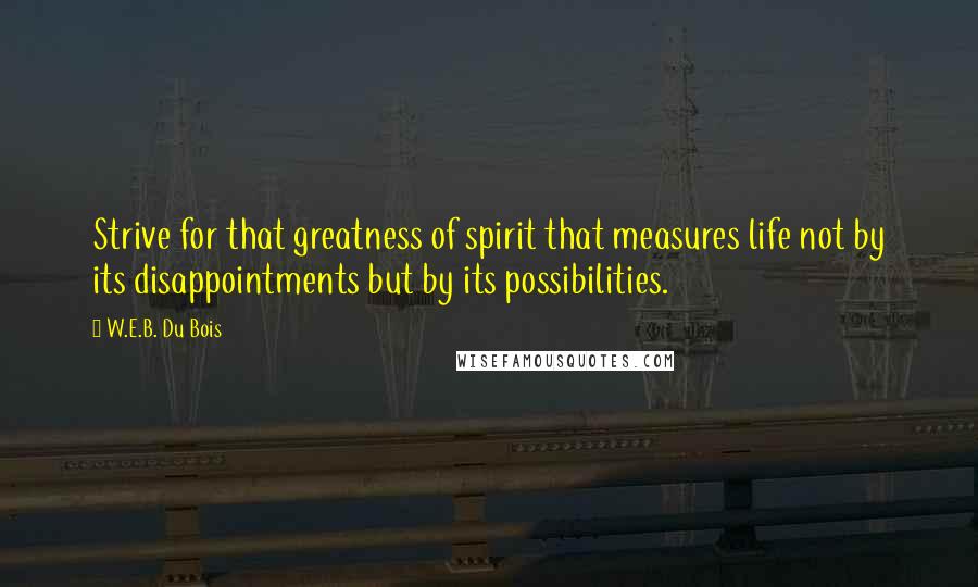 W.E.B. Du Bois Quotes: Strive for that greatness of spirit that measures life not by its disappointments but by its possibilities.