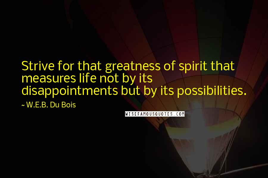 W.E.B. Du Bois Quotes: Strive for that greatness of spirit that measures life not by its disappointments but by its possibilities.