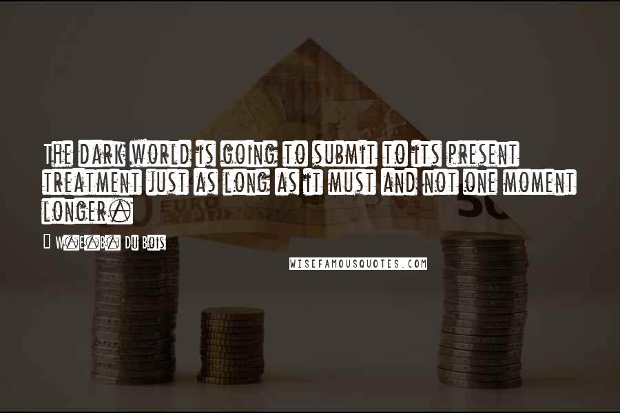 W.E.B. Du Bois Quotes: The dark world is going to submit to its present treatment just as long as it must and not one moment longer.