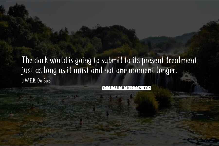W.E.B. Du Bois Quotes: The dark world is going to submit to its present treatment just as long as it must and not one moment longer.