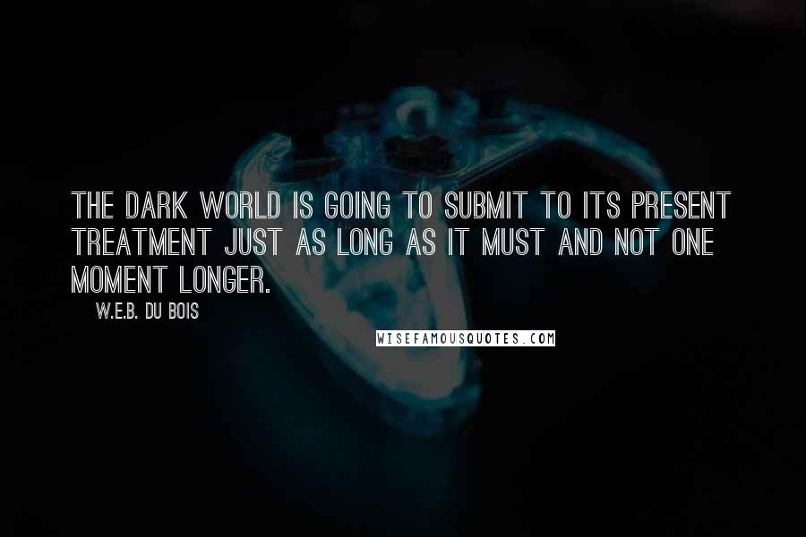 W.E.B. Du Bois Quotes: The dark world is going to submit to its present treatment just as long as it must and not one moment longer.