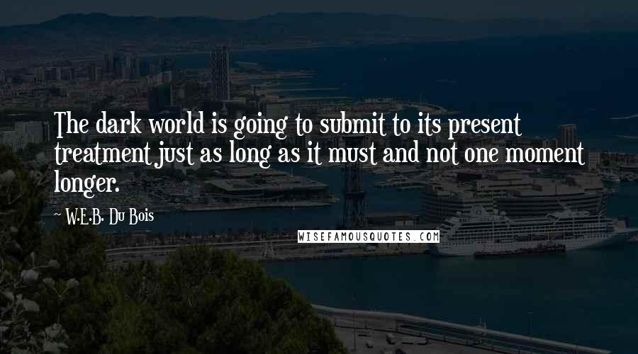 W.E.B. Du Bois Quotes: The dark world is going to submit to its present treatment just as long as it must and not one moment longer.